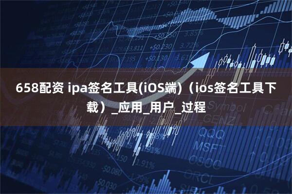 658配资 ipa签名工具(iOS端)（ios签名工具下载）_应用_用户_过程