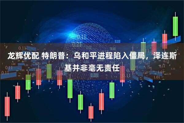 龙辉优配 特朗普：乌和平进程陷入僵局，泽连斯基并非毫无责任