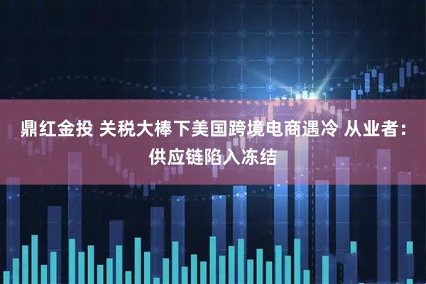 鼎红金投 关税大棒下美国跨境电商遇冷 从业者：供应链陷入冻结