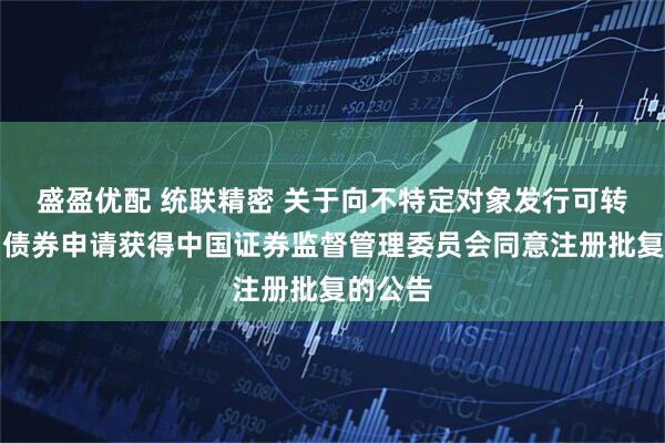 盛盈优配 统联精密 关于向不特定对象发行可转换公司债券申请获得中国证券监督管理委员会同意注册批复的公告