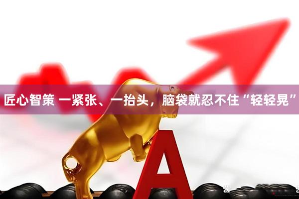 匠心智策 一紧张、一抬头，脑袋就忍不住“轻轻晃”