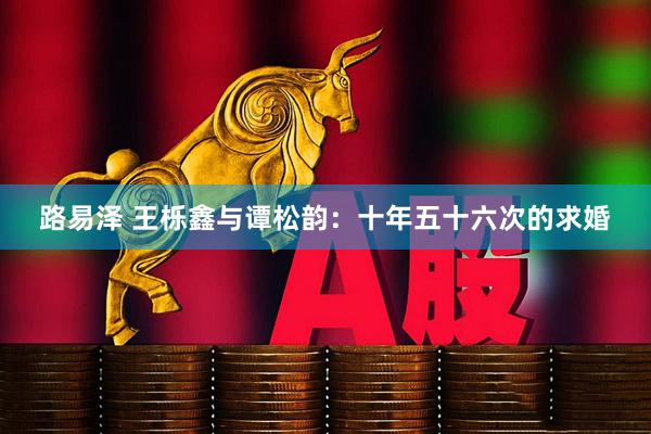 路易泽 王栎鑫与谭松韵：十年五十六次的求婚